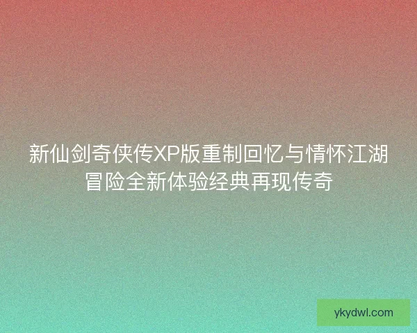 新仙剑奇侠传XP版重制回忆与情怀江湖冒险全新体验经典再现传奇
