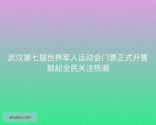 武汉第七届世界军人运动会门票正式开售掀起全民关注热潮