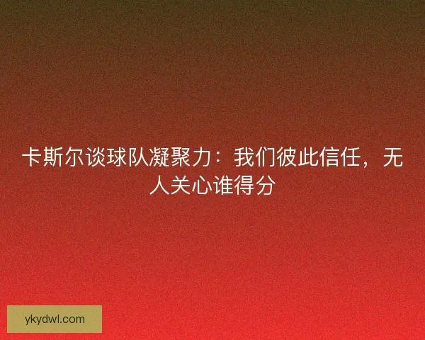 卡斯尔谈球队凝聚力：我们彼此信任，无人关心谁得分