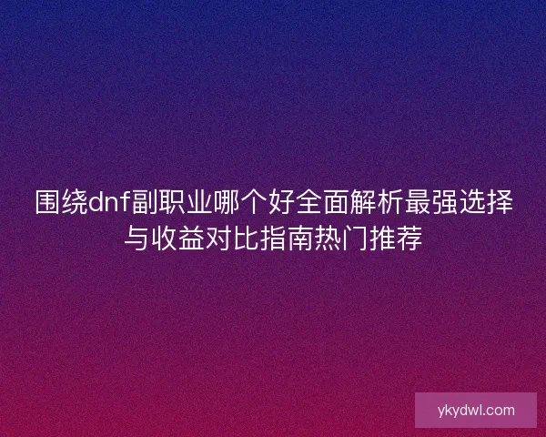 围绕dnf副职业哪个好全面解析最强选择与收益对比指南热门推荐