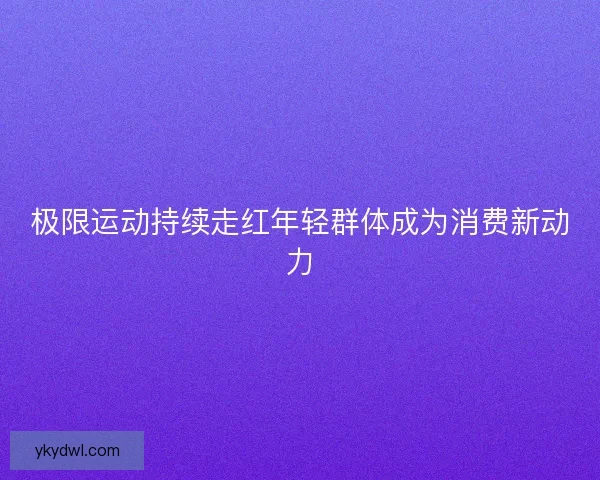 极限运动持续走红年轻群体成为消费新动力